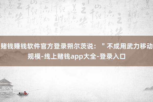 赌钱赚钱软件官方登录朔尔茨说：＂不成用武力移动规模-线上赌钱app大全-登录入口