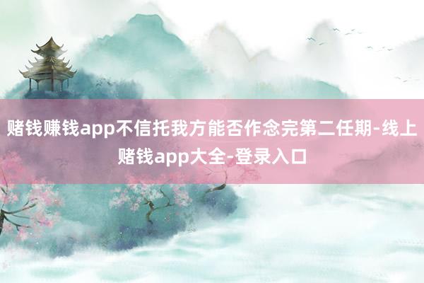 赌钱赚钱app不信托我方能否作念完第二任期-线上赌钱app大全-登录入口