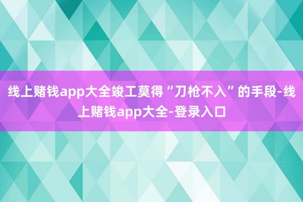 线上赌钱app大全竣工莫得“刀枪不入”的手段-线上赌钱app大全-登录入口