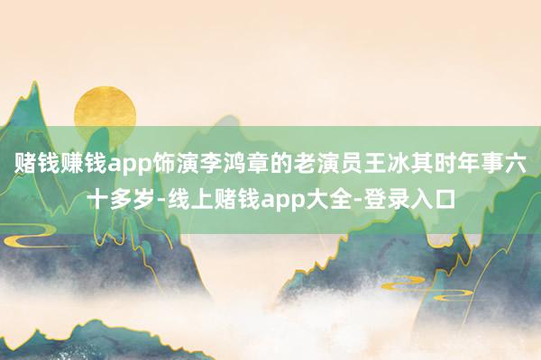 赌钱赚钱app饰演李鸿章的老演员王冰其时年事六十多岁-线上赌钱app大全-登录入口
