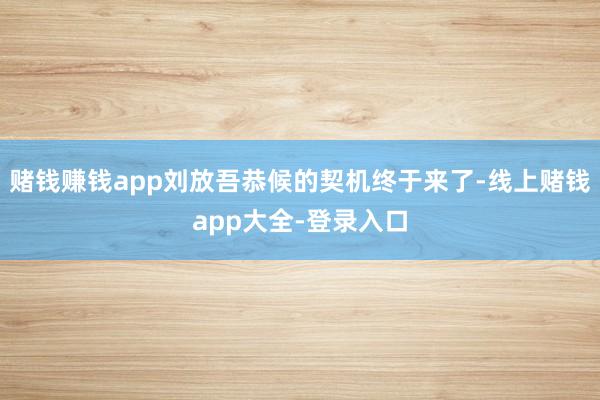 赌钱赚钱app刘放吾恭候的契机终于来了-线上赌钱app大全-登录入口
