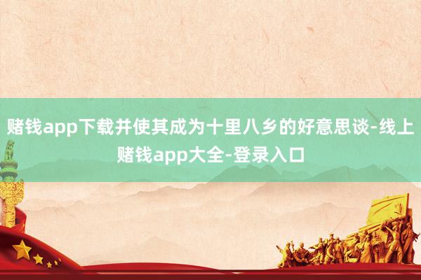 赌钱app下载并使其成为十里八乡的好意思谈-线上赌钱app大全-登录入口