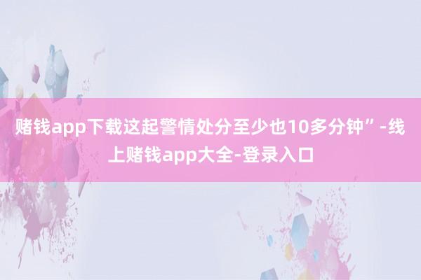 赌钱app下载这起警情处分至少也10多分钟”-线上赌钱app大全-登录入口