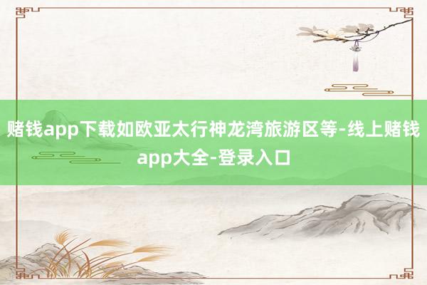 赌钱app下载如欧亚太行神龙湾旅游区等-线上赌钱app大全-登录入口
