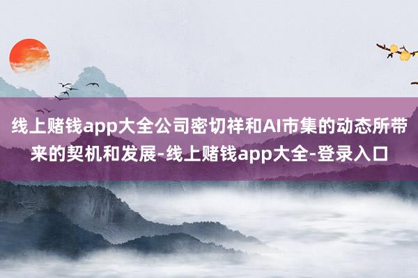 线上赌钱app大全公司密切祥和AI市集的动态所带来的契机和发展-线上赌钱app大全-登录入口