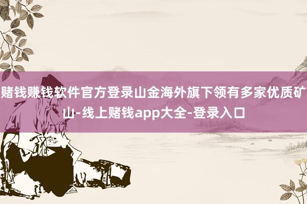 赌钱赚钱软件官方登录山金海外旗下领有多家优质矿山-线上赌钱app大全-登录入口