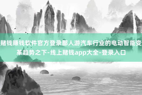 赌钱赚钱软件官方登录鄙人游汽车行业的电动智能变革趋势之下-线上赌钱app大全-登录入口