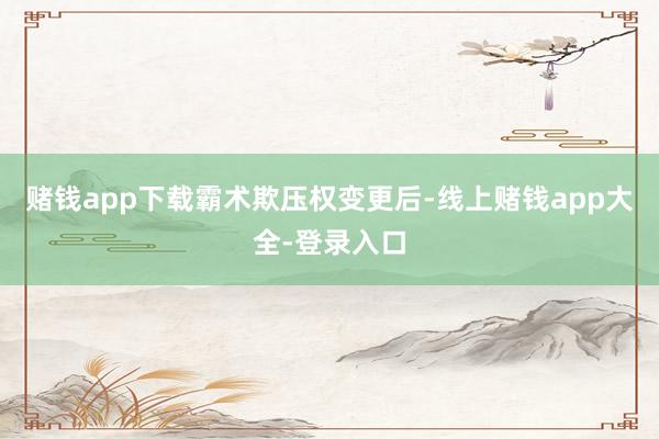赌钱app下载　　霸术欺压权变更后-线上赌钱app大全-登录入口