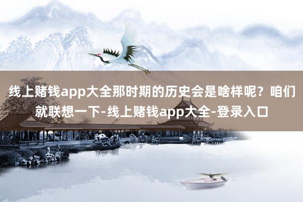 线上赌钱app大全那时期的历史会是啥样呢？咱们就联想一下-线上赌钱app大全-登录入口