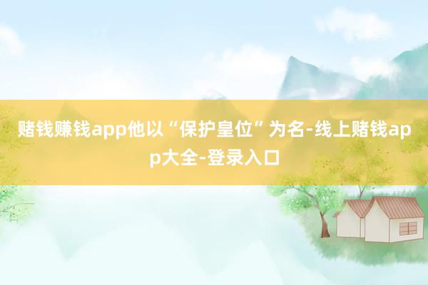 赌钱赚钱app他以“保护皇位”为名-线上赌钱app大全-登录入口