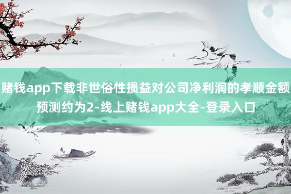 赌钱app下载非世俗性损益对公司净利润的孝顺金额预测约为2-线上赌钱app大全-登录入口