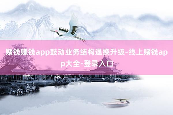 赌钱赚钱app鼓动业务结构退换升级-线上赌钱app大全-登录入口