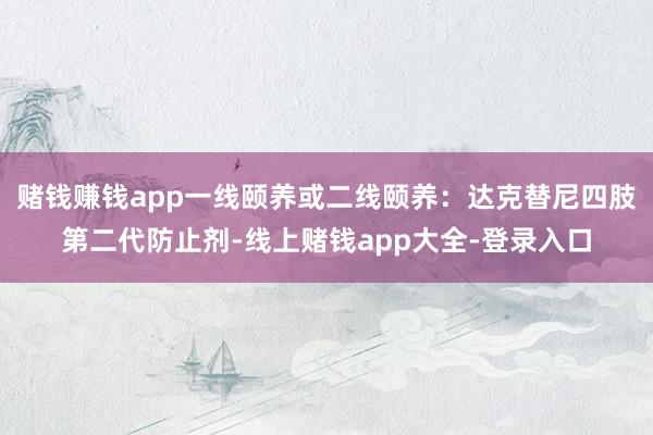 赌钱赚钱app一线颐养或二线颐养：达克替尼四肢第二代防止剂-线上赌钱app大全-登录入口