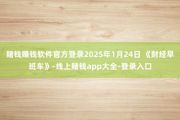 赌钱赚钱软件官方登录2025年1月24日 《财经早班车》-线上赌钱app大全-登录入口