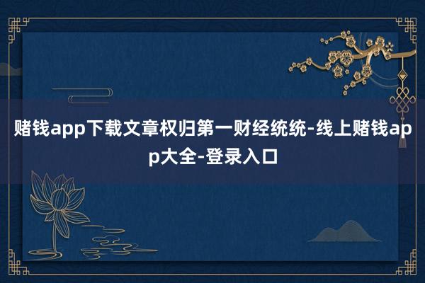 赌钱app下载文章权归第一财经统统-线上赌钱app大全-登录入口