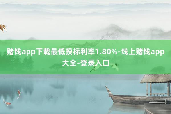 赌钱app下载最低投标利率1.80%-线上赌钱app大全-登录入口