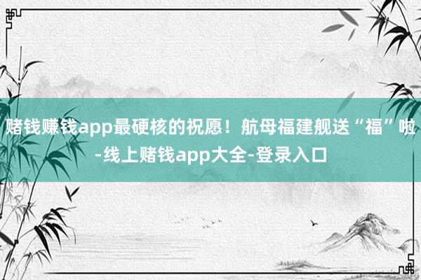 赌钱赚钱app最硬核的祝愿！航母福建舰送“福”啦-线上赌钱app大全-登录入口