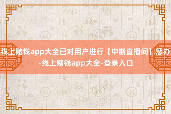 线上赌钱app大全已对用户进行【中断直播间】惩办-线上赌钱app大全-登录入口