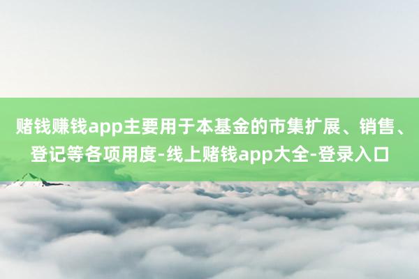 赌钱赚钱app主要用于本基金的市集扩展、销售、登记等各项用度-线上赌钱app大全-登录入口
