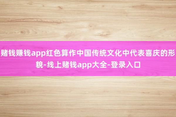 赌钱赚钱app红色算作中国传统文化中代表喜庆的形貌-线上赌钱app大全-登录入口