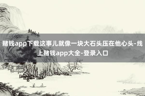 赌钱app下载这事儿就像一块大石头压在他心头-线上赌钱app大全-登录入口