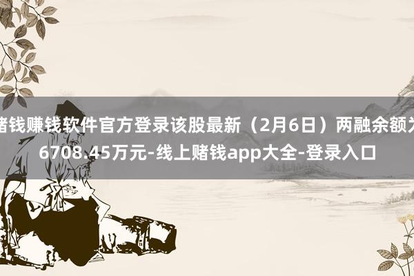 赌钱赚钱软件官方登录该股最新（2月6日）两融余额为6708.45万元-线上赌钱app大全-登录入口