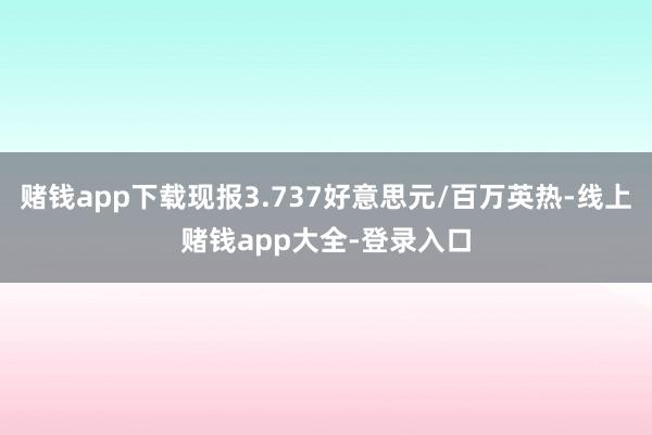 赌钱app下载现报3.737好意思元/百万英热-线上赌钱app大全-登录入口