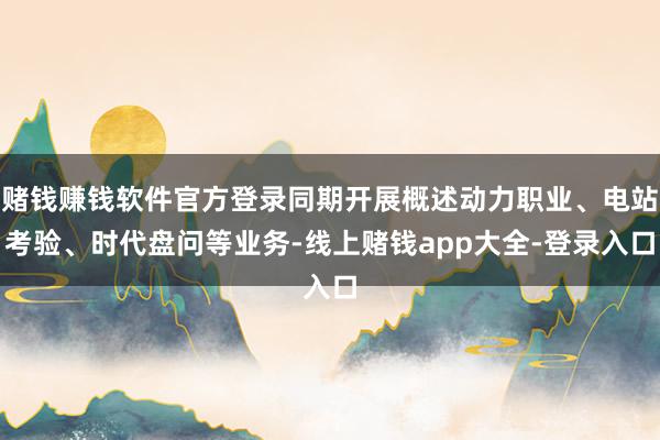 赌钱赚钱软件官方登录同期开展概述动力职业、电站考验、时代盘问等业务-线上赌钱app大全-登录入口