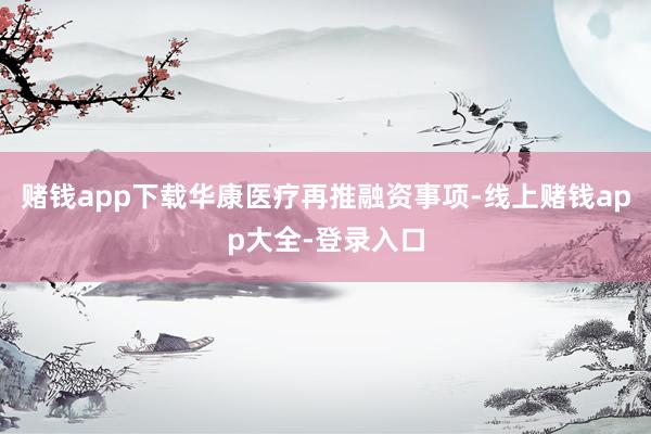 赌钱app下载华康医疗再推融资事项-线上赌钱app大全-登录入口