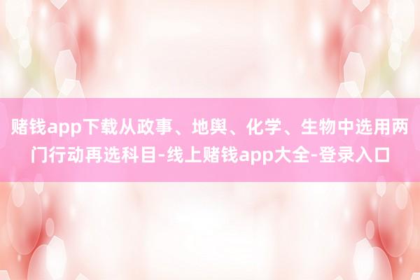 赌钱app下载从政事、地舆、化学、生物中选用两门行动再选科目-线上赌钱app大全-登录入口