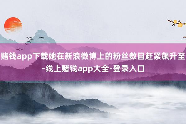赌钱app下载她在新浪微博上的粉丝数目赶紧飙升至-线上赌钱app大全-登录入口