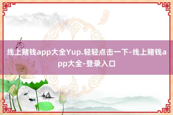 线上赌钱app大全Yup.轻轻点击一下-线上赌钱app大全-登录入口