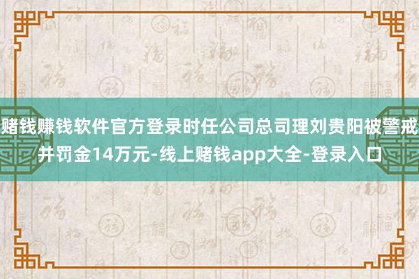 赌钱赚钱软件官方登录时任公司总司理刘贵阳被警戒并罚金14万元-线上赌钱app大全-登录入口