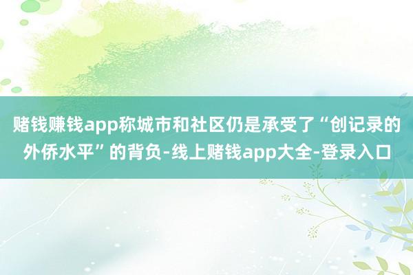 赌钱赚钱app称城市和社区仍是承受了“创记录的外侨水平”的背负-线上赌钱app大全-登录入口