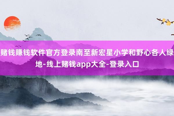 赌钱赚钱软件官方登录南至新宏星小学和野心各人绿地-线上赌钱app大全-登录入口