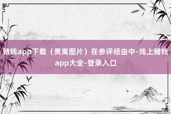 赌钱app下载（贵寓图片）在参评经由中-线上赌钱app大全-登录入口