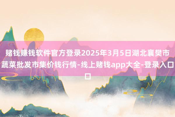 赌钱赚钱软件官方登录2025年3月5日湖北襄樊市蔬菜批发市集价钱行情-线上赌钱app大全-登录入口