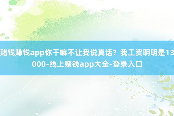 赌钱赚钱app你干嘛不让我说真话？我工资明明是13000-线上赌钱app大全-登录入口