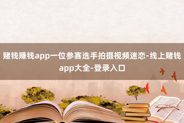 赌钱赚钱app一位参赛选手拍摄视频迷恋-线上赌钱app大全-登录入口
