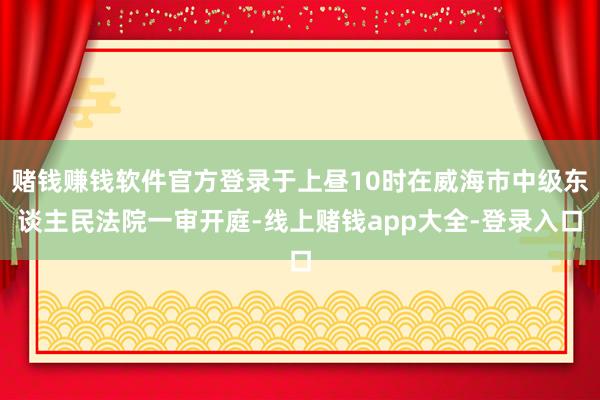 赌钱赚钱软件官方登录于上昼10时在威海市中级东谈主民法院一审开庭-线上赌钱app大全-登录入口