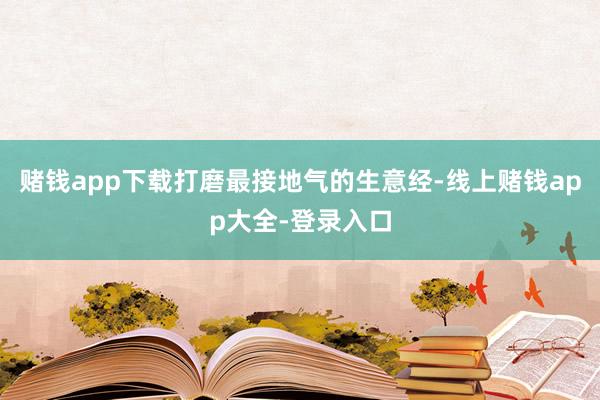 赌钱app下载打磨最接地气的生意经-线上赌钱app大全-登录入口