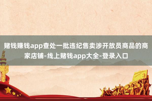 赌钱赚钱app查处一批违纪售卖涉开放员商品的商家店铺-线上赌钱app大全-登录入口
