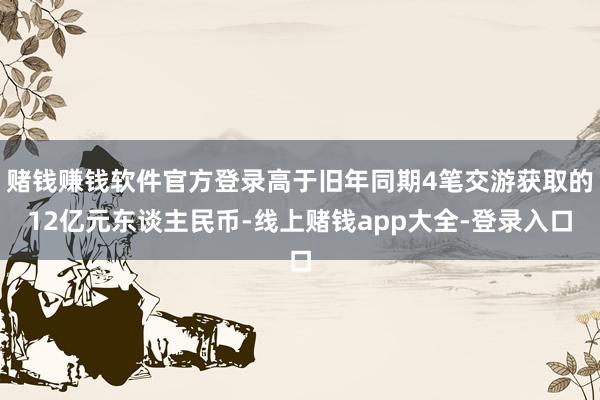 赌钱赚钱软件官方登录高于旧年同期4笔交游获取的12亿元东谈主民币-线上赌钱app大全-登录入口