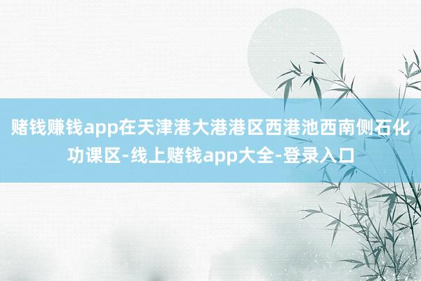 赌钱赚钱app在天津港大港港区西港池西南侧石化功课区-线上赌钱app大全-登录入口
