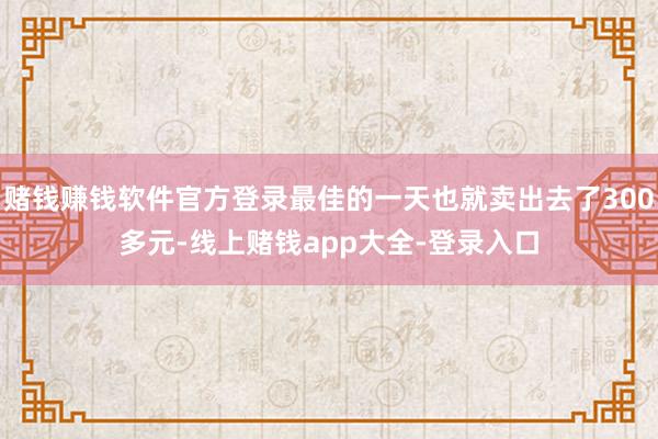 赌钱赚钱软件官方登录最佳的一天也就卖出去了300多元-线上赌钱app大全-登录入口