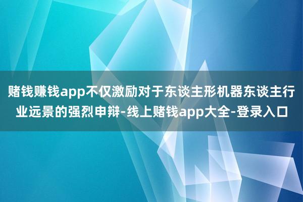 赌钱赚钱app不仅激励对于东谈主形机器东谈主行业远景的强烈申辩-线上赌钱app大全-登录入口