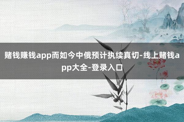 赌钱赚钱app而如今中俄预计执续真切-线上赌钱app大全-登录入口