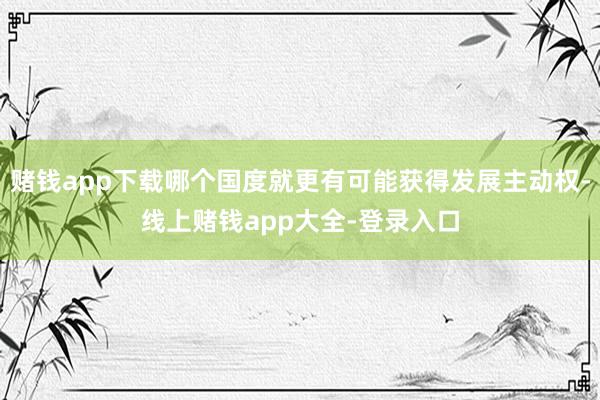 赌钱app下载哪个国度就更有可能获得发展主动权-线上赌钱app大全-登录入口