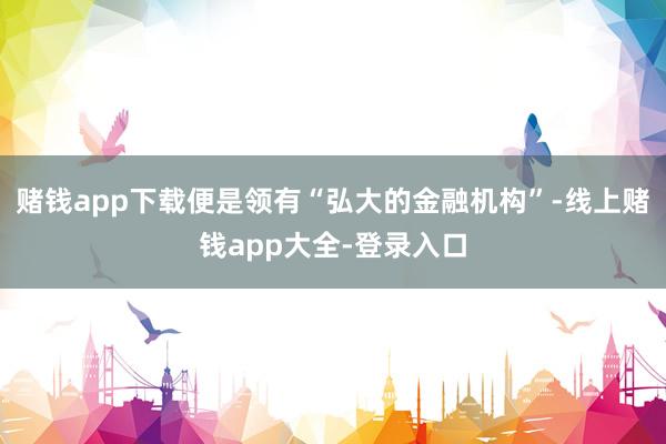 赌钱app下载便是领有“弘大的金融机构”-线上赌钱app大全-登录入口