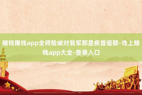 赌钱赚钱app全师险峻对我军那是疾首蹙额-线上赌钱app大全-登录入口